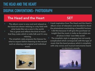 THE HEAD AND THE HEART
DIGIPAK CONVENTIONS- PHOTOGRAPH
The Head and the Heart SET
‣ The album cover is very cool and relaxed as
the band are shown relaxing in a dry ﬁeld with
what looks like not a care in the world.
‣ This is great and reﬂects the kind of music
that they make which is indie folk and it's very
relaxing.
‣ The simplistic style prepares the listener for
what to expect before listening to the record
such as relaxing and original and individual
music.
‣ I took inspiration from The Head and the Heart’s
album cover of relaxation and decided to shoot
the photoshoot overlooking a beautiful horizon.
‣ I did this because it will give the purchaser an
insight that the music is indie as the artists are
all alone in their ‘own little world’.
‣ The simplistic style is engaging but not overly
complicated which corresponds with the type of
music that the band produce which is simplistic
with only voices and musical instruments heard-
no electronic sounds.
 