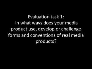 Evaluation task 1:
In what ways does your media
product use, develop or challenge
forms and conventions of real media
products?
 