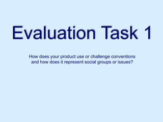 Evaluation Task 1
How does your product use or challenge conventions
and how does it represent social groups or issues?
 