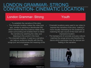 LONDON GRAMMAR- STRONG
CONVENTION- CINEMATIC LOCATION
London Grammar- Strong Youth
To establish the narrative of the story
The cinematic location makes the video look
epic, similar to watching a blockbuster film
which therefore lets the audience relate to the
urban surrounding and enables them to follow
the narrative by watching the video and
listening to the words in the track.
The cinematic location, if used as a narrative,
can help an audience identify with the the
songs lyric and emphasises the meaning of the
track.
Cinematic locations were used in our video to
express the narrative of the story, making it
more visually interesting for the audience by
matching the epic sound of the track with an
impressive location.
The background of concrete and grey colours
matches the songs lyrics and therefore the
dance which expresses how the dances are
feeling in the narrative.
 