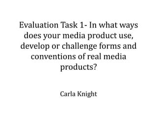 Evaluation Task 1- In what ways
does your media product use,
develop or challenge forms and
conventions of real media
products?
Carla Knight
 