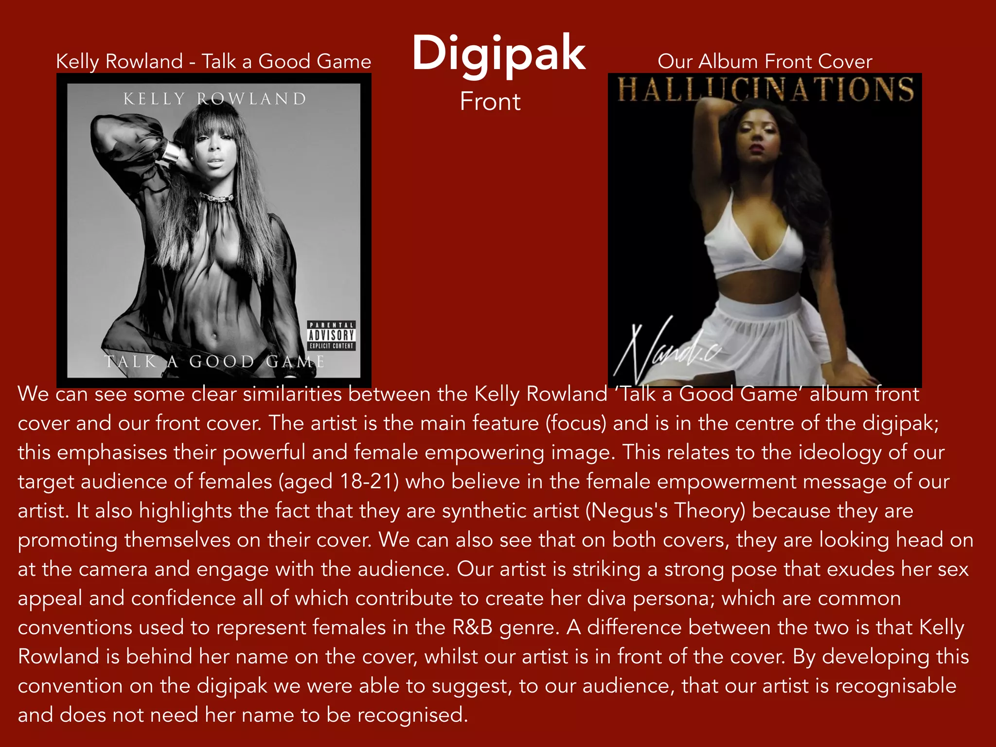 Digipak Our Album Front CoverKelly Rowland - Talk a Good Game
We can see some clear similarities between the Kelly Rowland ‘Talk a Good Game’ album front
cover and our front cover. The artist is the main feature (focus) and is in the centre of the digipak;
this emphasises their powerful and female empowering image. This relates to the ideology of our
target audience of females (aged 18-21) who believe in the female empowerment message of our
artist. It also highlights the fact that they are synthetic artist (Negus's Theory) because they are
promoting themselves on their cover. We can also see that on both covers, they are looking head on
at the camera and engage with the audience. Our artist is striking a strong pose that exudes her sex
appeal and confidence all of which contribute to create her diva persona; which are common
conventions used to represent females in the R&B genre. A difference between the two is that Kelly
Rowland is behind her name on the cover, whilst our artist is in front of the cover. By developing this
convention on the digipak we were able to suggest, to our audience, that our artist is recognisable
and does not need her name to be recognised.
Front
 