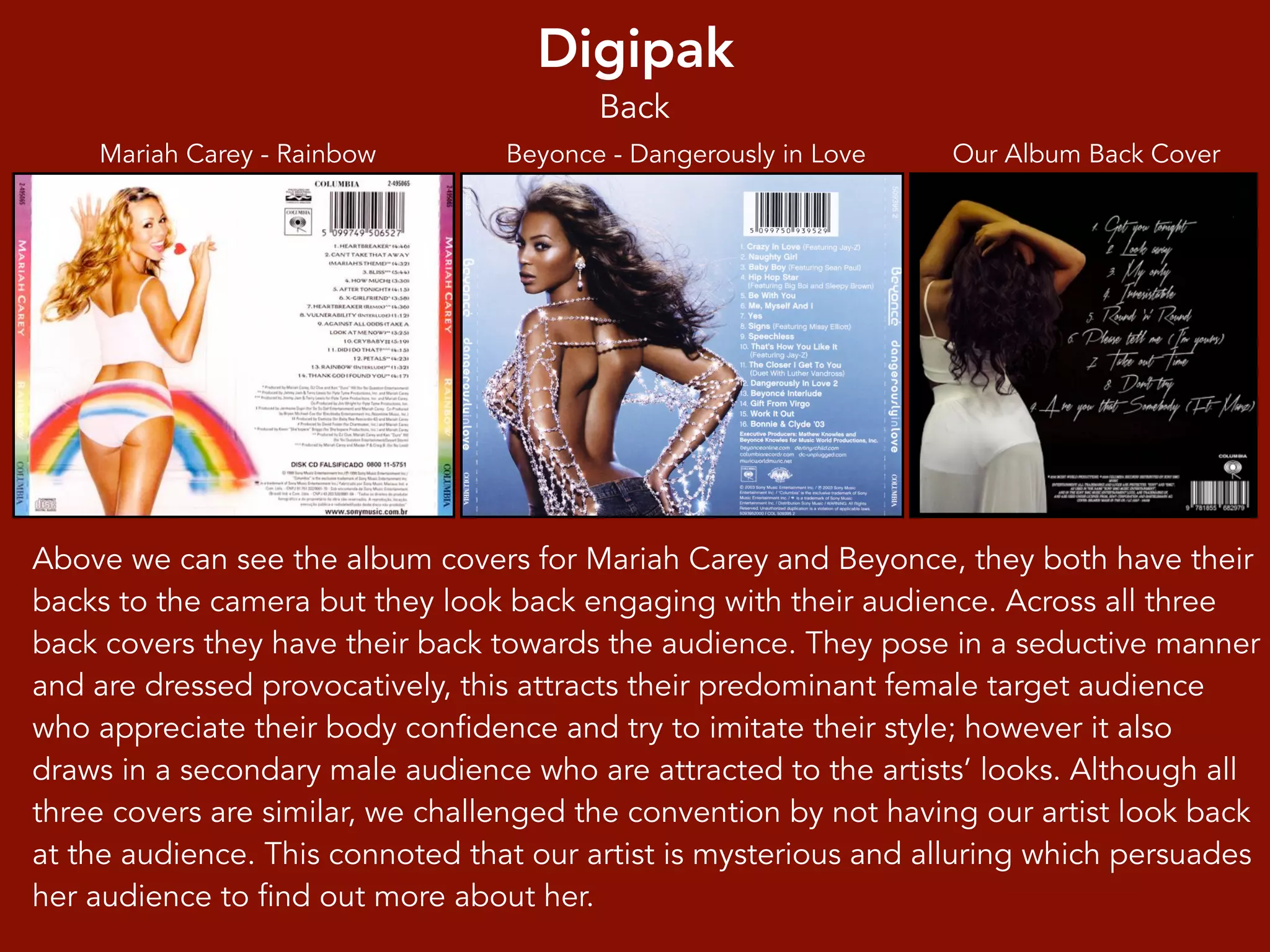 Digipak
Our Album Back CoverBeyonce - Dangerously in LoveMariah Carey - Rainbow
Above we can see the album covers for Mariah Carey and Beyonce, they both have their
backs to the camera but they look back engaging with their audience. Across all three
back covers they have their back towards the audience. They pose in a seductive manner
and are dressed provocatively, this attracts their predominant female target audience
who appreciate their body confidence and try to imitate their style; however it also
draws in a secondary male audience who are attracted to the artists’ looks. Although all
three covers are similar, we challenged the convention by not having our artist look back
at the audience. This connoted that our artist is mysterious and alluring which persuades
her audience to find out more about her.
Back
 