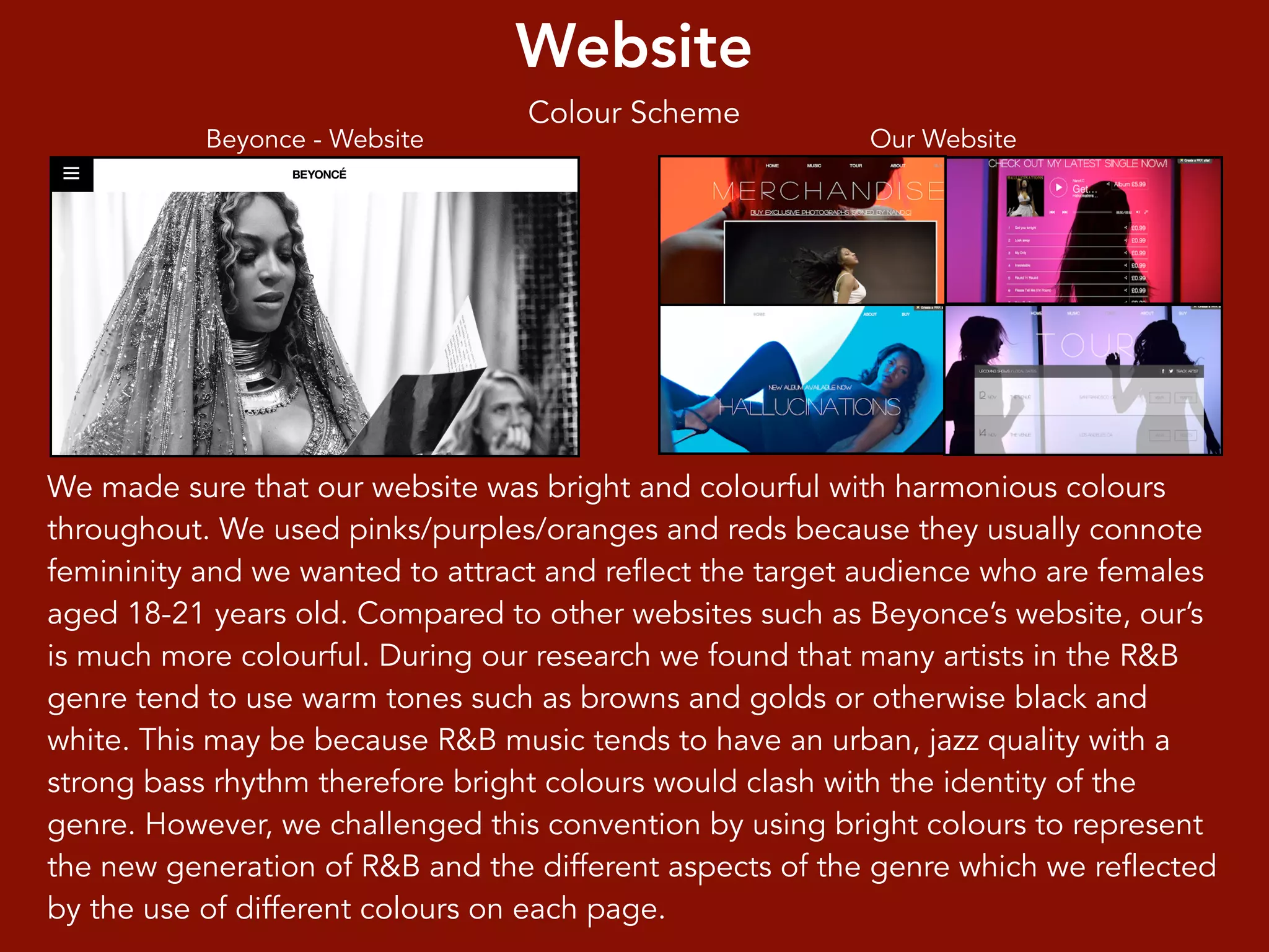 Website
Colour Scheme
Beyonce - Website Our Website
We made sure that our website was bright and colourful with harmonious colours
throughout. We used pinks/purples/oranges and reds because they usually connote
femininity and we wanted to attract and reflect the target audience who are females
aged 18-21 years old. Compared to other websites such as Beyonce’s website, our’s
is much more colourful. During our research we found that many artists in the R&B
genre tend to use warm tones such as browns and golds or otherwise black and
white. This may be because R&B music tends to have an urban, jazz quality with a
strong bass rhythm therefore bright colours would clash with the identity of the
genre. However, we challenged this convention by using bright colours to represent
the new generation of R&B and the different aspects of the genre which we reflected
by the use of different colours on each page.
 