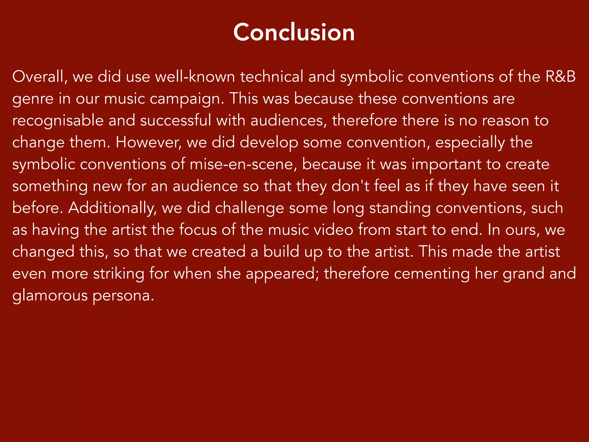 Conclusion
Overall, we did use well-known technical and symbolic conventions of the R&B
genre in our music campaign. This was because these conventions are
recognisable and successful with audiences, therefore there is no reason to
change them. However, we did develop some convention, especially the
symbolic conventions of mise-en-scene, because it was important to create
something new for an audience so that they don't feel as if they have seen it
before. Additionally, we did challenge some long standing conventions, such
as having the artist the focus of the music video from start to end. In ours, we
changed this, so that we created a build up to the artist. This made the artist
even more striking for when she appeared; therefore cementing her grand and
glamorous persona.
 