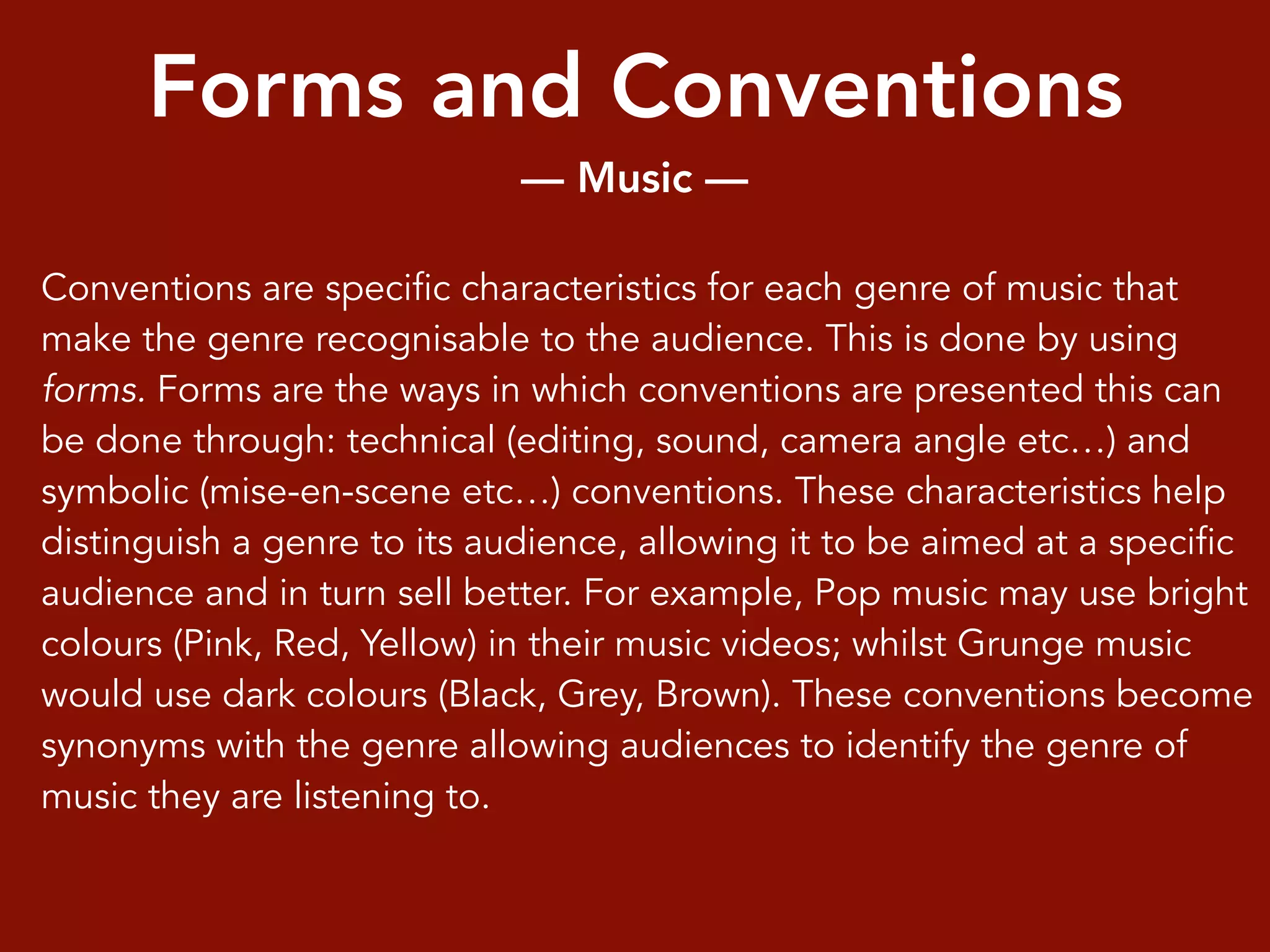 Forms and Conventions
— Music —
Conventions are specific characteristics for each genre of music that
make the genre recognisable to the audience. This is done by using
forms. Forms are the ways in which conventions are presented this can
be done through: technical (editing, sound, camera angle etc…) and
symbolic (mise-en-scene etc…) conventions. These characteristics help
distinguish a genre to its audience, allowing it to be aimed at a specific
audience and in turn sell better. For example, Pop music may use bright
colours (Pink, Red, Yellow) in their music videos; whilst Grunge music
would use dark colours (Black, Grey, Brown). These conventions become
synonyms with the genre allowing audiences to identify the genre of
music they are listening to.
 