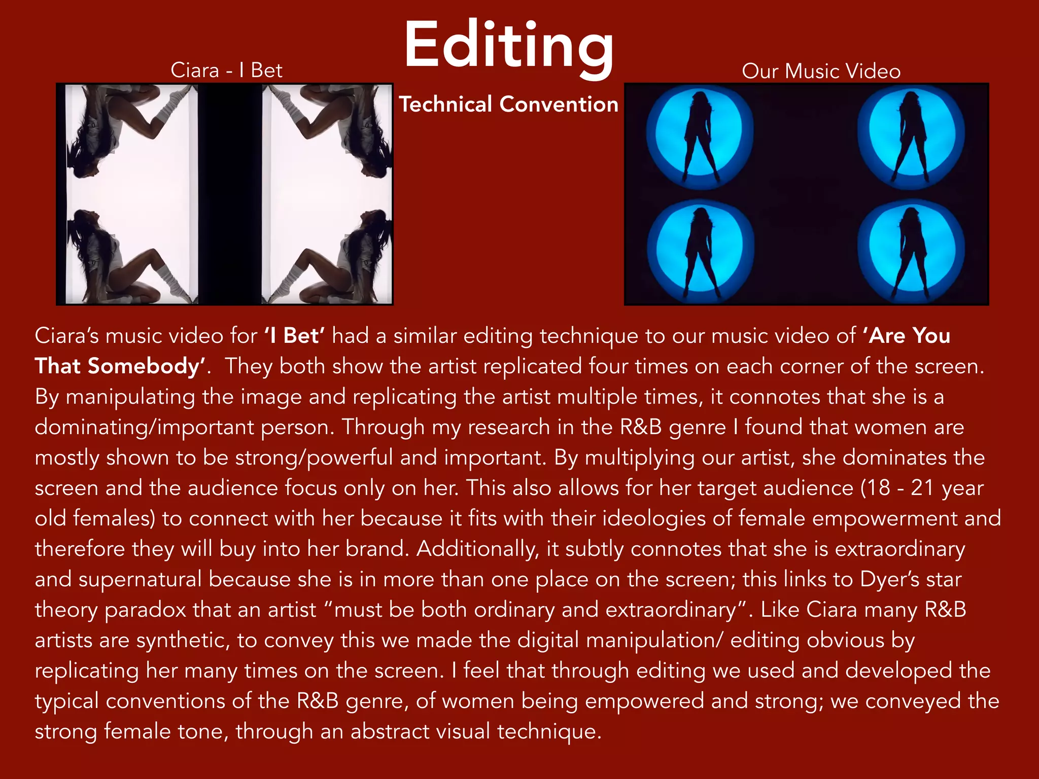 Editing
Technical Convention
Ciara’s music video for ‘I Bet’ had a similar editing technique to our music video of ‘Are You
That Somebody’. They both show the artist replicated four times on each corner of the screen.
By manipulating the image and replicating the artist multiple times, it connotes that she is a
dominating/important person. Through my research in the R&B genre I found that women are
mostly shown to be strong/powerful and important. By multiplying our artist, she dominates the
screen and the audience focus only on her. This also allows for her target audience (18 - 21 year
old females) to connect with her because it fits with their ideologies of female empowerment and
therefore they will buy into her brand. Additionally, it subtly connotes that she is extraordinary
and supernatural because she is in more than one place on the screen; this links to Dyer’s star
theory paradox that an artist “must be both ordinary and extraordinary”. Like Ciara many R&B
artists are synthetic, to convey this we made the digital manipulation/ editing obvious by
replicating her many times on the screen. I feel that through editing we used and developed the
typical conventions of the R&B genre, of women being empowered and strong; we conveyed the
strong female tone, through an abstract visual technique.
Ciara - I Bet Our Music Video
 