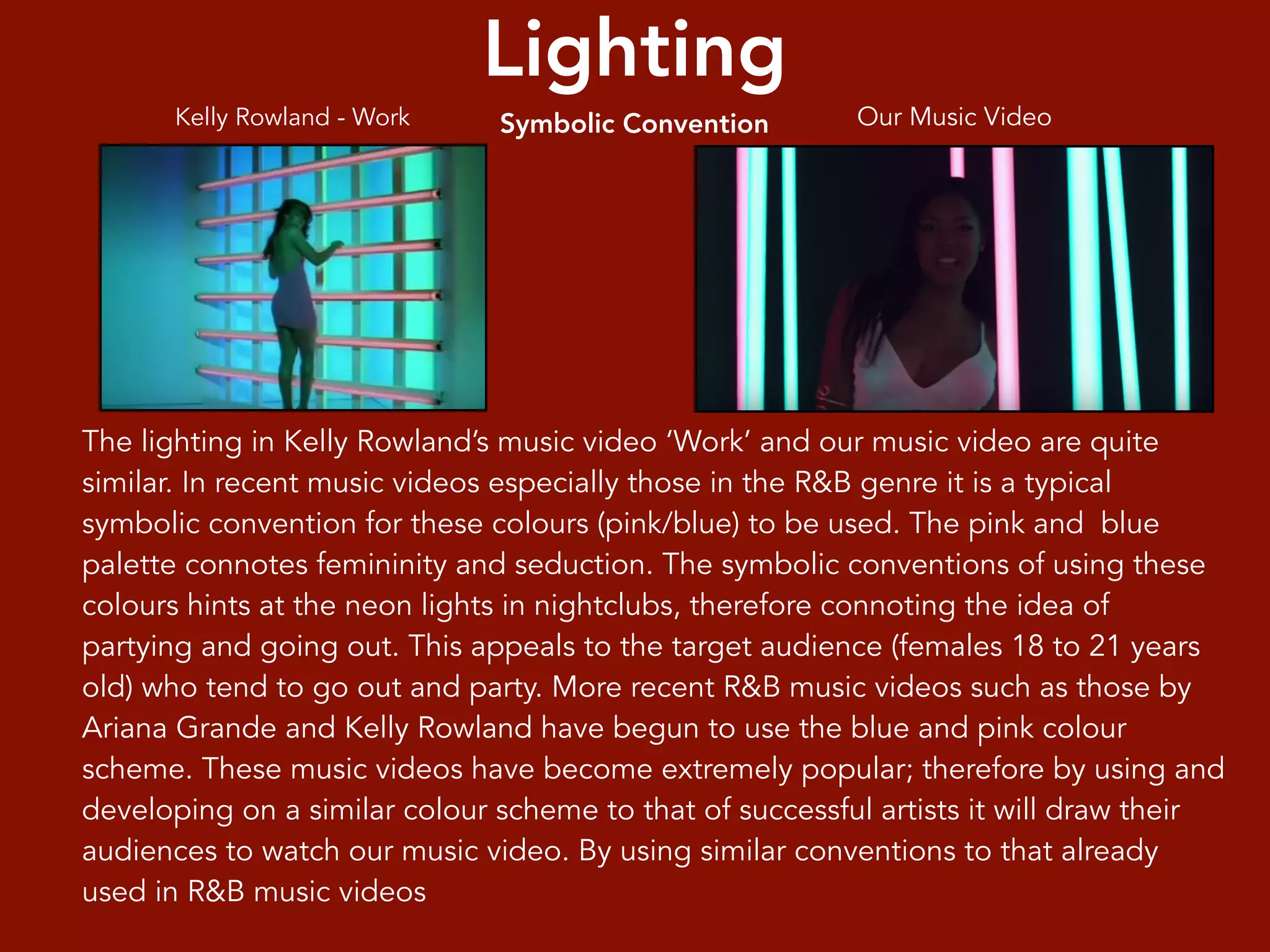 Lighting
Symbolic Convention
The lighting in Kelly Rowland’s music video ‘Work’ and our music video are quite
similar. In recent music videos especially those in the R&B genre it is a typical
symbolic convention for these colours (pink/blue) to be used. The pink and blue
palette connotes femininity and seduction. The symbolic conventions of using these
colours hints at the neon lights in nightclubs, therefore connoting the idea of
partying and going out. This appeals to the target audience (females 18 to 21 years
old) who tend to go out and party. More recent R&B music videos such as those by
Ariana Grande and Kelly Rowland have begun to use the blue and pink colour
scheme. These music videos have become extremely popular; therefore by using and
developing on a similar colour scheme to that of successful artists it will draw their
audiences to watch our music video. By using similar conventions to that already
used in R&B music videos
Kelly Rowland - Work Our Music Video
 