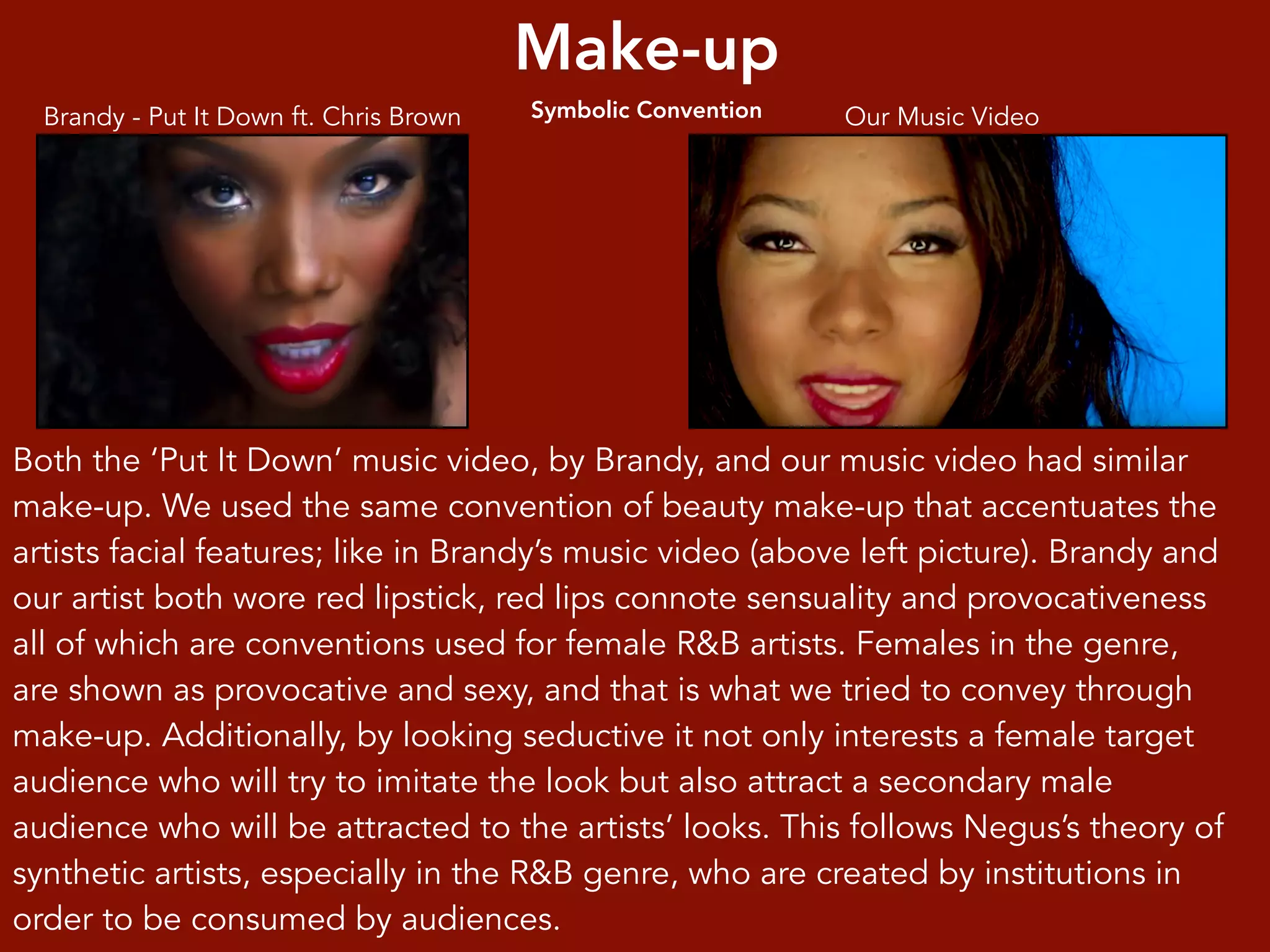 Make-up
Symbolic Convention Our Music VideoBrandy - Put It Down ft. Chris Brown
Both the ‘Put It Down’ music video, by Brandy, and our music video had similar
make-up. We used the same convention of beauty make-up that accentuates the
artists facial features; like in Brandy’s music video (above left picture). Brandy and
our artist both wore red lipstick, red lips connote sensuality and provocativeness
all of which are conventions used for female R&B artists. Females in the genre,
are shown as provocative and sexy, and that is what we tried to convey through
make-up. Additionally, by looking seductive it not only interests a female target
audience who will try to imitate the look but also attract a secondary male
audience who will be attracted to the artists’ looks. This follows Negus’s theory of
synthetic artists, especially in the R&B genre, who are created by institutions in
order to be consumed by audiences.
 