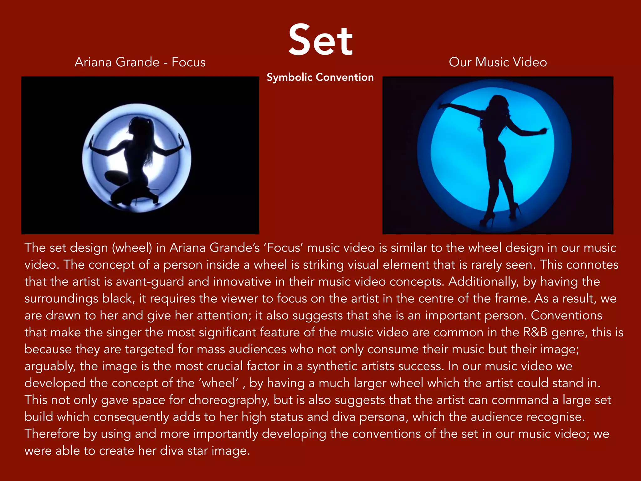 Set
Symbolic Convention
The set design (wheel) in Ariana Grande’s ‘Focus’ music video is similar to the wheel design in our music
video. The concept of a person inside a wheel is striking visual element that is rarely seen. This connotes
that the artist is avant-guard and innovative in their music video concepts. Additionally, by having the
surroundings black, it requires the viewer to focus on the artist in the centre of the frame. As a result, we
are drawn to her and give her attention; it also suggests that she is an important person. Conventions
that make the singer the most significant feature of the music video are common in the R&B genre, this is
because they are targeted for mass audiences who not only consume their music but their image;
arguably, the image is the most crucial factor in a synthetic artists success. In our music video we
developed the concept of the ‘wheel’ , by having a much larger wheel which the artist could stand in.
This not only gave space for choreography, but is also suggests that the artist can command a large set
build which consequently adds to her high status and diva persona, which the audience recognise.
Therefore by using and more importantly developing the conventions of the set in our music video; we
were able to create her diva star image.
Our Music VideoAriana Grande - Focus
 
