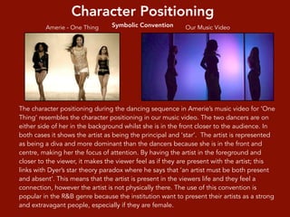 Character Positioning
Symbolic Convention
The character positioning during the dancing sequence in Amerie’s music video for ‘One
Thing’ resembles the character positioning in our music video. The two dancers are on
either side of her in the background whilst she is in the front closer to the audience. In
both cases it shows the artist as being the principal and ‘star’. The artist is represented
as being a diva and more dominant than the dancers because she is in the front and
centre, making her the focus of attention. By having the artist in the foreground and
closer to the viewer, it makes the viewer feel as if they are present with the artist; this
links with Dyer’s star theory paradox where he says that ‘an artist must be both present
and absent’. This means that the artist is present in the viewers life and they feel a
connection, however the artist is not physically there. The use of this convention is
popular in the R&B genre because the institution want to present their artists as a strong
and extravagant people, especially if they are female.
Our Music VideoAmerie - One Thing
 
