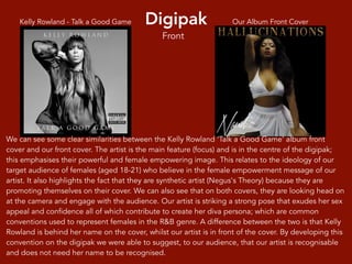 Digipak Our Album Front CoverKelly Rowland - Talk a Good Game
We can see some clear similarities between the Kelly Rowland ‘Talk a Good Game’ album front
cover and our front cover. The artist is the main feature (focus) and is in the centre of the digipak;
this emphasises their powerful and female empowering image. This relates to the ideology of our
target audience of females (aged 18-21) who believe in the female empowerment message of our
artist. It also highlights the fact that they are synthetic artist (Negus's Theory) because they are
promoting themselves on their cover. We can also see that on both covers, they are looking head on
at the camera and engage with the audience. Our artist is striking a strong pose that exudes her sex
appeal and confidence all of which contribute to create her diva persona; which are common
conventions used to represent females in the R&B genre. A difference between the two is that Kelly
Rowland is behind her name on the cover, whilst our artist is in front of the cover. By developing this
convention on the digipak we were able to suggest, to our audience, that our artist is recognisable
and does not need her name to be recognised.
Front
 