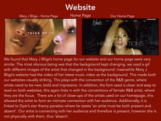 Website
Home Page
We found that Mary J Blige’s home page for our website and our home page were very
similar. The most obvious being was that the background kept changing, we used a gif
with different images of the artist that changed in the background; meanwhile Mary J
Blige’s website had the video of her latest music video as the background. This made both
our websites visually striking. This plays with the convention of the R&B genre, where
artists need to be new, bold and impressive. In addition, the font used is clean and easy to
read on both websites; this again links in with the conventions of female R&B artist, where
they are the focus. There are a lot of close-ups of the artists used on our homepage, this
allowed the artist to form an intimate connection with her audience. Additionally, it is
linked to Dyer’s star theory paradox where he states ‘an artist must be both present and
absent’. Our artist is connecting with her audience and therefore is present, however she is
not physically with them, thus ‘absent’.
Mary J Blige - Home Page Our Home Page
 