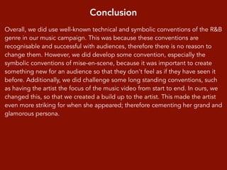 Conclusion
Overall, we did use well-known technical and symbolic conventions of the R&B
genre in our music campaign. This was because these conventions are
recognisable and successful with audiences, therefore there is no reason to
change them. However, we did develop some convention, especially the
symbolic conventions of mise-en-scene, because it was important to create
something new for an audience so that they don't feel as if they have seen it
before. Additionally, we did challenge some long standing conventions, such
as having the artist the focus of the music video from start to end. In ours, we
changed this, so that we created a build up to the artist. This made the artist
even more striking for when she appeared; therefore cementing her grand and
glamorous persona.
 