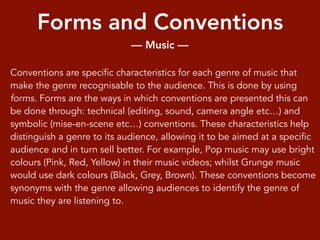 Forms and Conventions
— Music —
Conventions are specific characteristics for each genre of music that
make the genre recognisable to the audience. This is done by using
forms. Forms are the ways in which conventions are presented this can
be done through: technical (editing, sound, camera angle etc…) and
symbolic (mise-en-scene etc…) conventions. These characteristics help
distinguish a genre to its audience, allowing it to be aimed at a specific
audience and in turn sell better. For example, Pop music may use bright
colours (Pink, Red, Yellow) in their music videos; whilst Grunge music
would use dark colours (Black, Grey, Brown). These conventions become
synonyms with the genre allowing audiences to identify the genre of
music they are listening to.
 