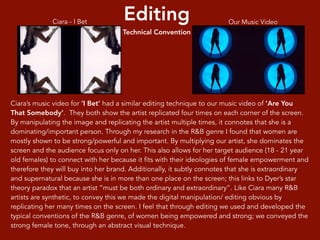 Editing
Technical Convention
Ciara’s music video for ‘I Bet’ had a similar editing technique to our music video of ‘Are You
That Somebody’. They both show the artist replicated four times on each corner of the screen.
By manipulating the image and replicating the artist multiple times, it connotes that she is a
dominating/important person. Through my research in the R&B genre I found that women are
mostly shown to be strong/powerful and important. By multiplying our artist, she dominates the
screen and the audience focus only on her. This also allows for her target audience (18 - 21 year
old females) to connect with her because it fits with their ideologies of female empowerment and
therefore they will buy into her brand. Additionally, it subtly connotes that she is extraordinary
and supernatural because she is in more than one place on the screen; this links to Dyer’s star
theory paradox that an artist “must be both ordinary and extraordinary”. Like Ciara many R&B
artists are synthetic, to convey this we made the digital manipulation/ editing obvious by
replicating her many times on the screen. I feel that through editing we used and developed the
typical conventions of the R&B genre, of women being empowered and strong; we conveyed the
strong female tone, through an abstract visual technique.
Ciara - I Bet Our Music Video
 