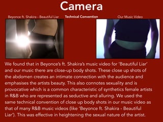 We found that in Beyonce’s ft. Shakira’s music video for ‘Beautiful Liar’
and our music there are close-up body shots. These close up shots of
the abdomen creates an intimate connection with the audience and
emphasises the artists beauty. This also connotes sexuality and is
provocative which is a common characteristic of synthetics female artists
in R&B who are represented as seductive and alluring. We used the
same technical convention of close up body shots in our music video as
that of many R&B music videos (like ‘Beyonce ft. Shakira - Beautiful
Liar’). This was effective in heightening the sexual nature of the artist.
Camera
Technical Convention Our Music VideoBeyonce ft. Shakira - Beautiful Liar
 