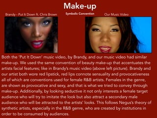 Make-up
Symbolic Convention Our Music VideoBrandy - Put It Down ft. Chris Brown
Both the ‘Put It Down’ music video, by Brandy, and our music video had similar
make-up. We used the same convention of beauty make-up that accentuates the
artists facial features; like in Brandy’s music video (above left picture). Brandy and
our artist both wore red lipstick, red lips connote sensuality and provocativeness
all of which are conventions used for female R&B artists. Females in the genre,
are shown as provocative and sexy, and that is what we tried to convey through
make-up. Additionally, by looking seductive it not only interests a female target
audience who will try to imitate the look but also attract a secondary male
audience who will be attracted to the artists’ looks. This follows Negus’s theory of
synthetic artists, especially in the R&B genre, who are created by institutions in
order to be consumed by audiences.
 