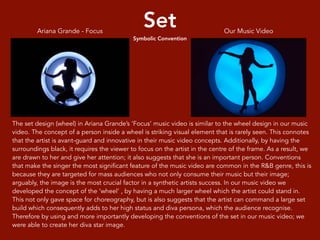 Set
Symbolic Convention
The set design (wheel) in Ariana Grande’s ‘Focus’ music video is similar to the wheel design in our music
video. The concept of a person inside a wheel is striking visual element that is rarely seen. This connotes
that the artist is avant-guard and innovative in their music video concepts. Additionally, by having the
surroundings black, it requires the viewer to focus on the artist in the centre of the frame. As a result, we
are drawn to her and give her attention; it also suggests that she is an important person. Conventions
that make the singer the most significant feature of the music video are common in the R&B genre, this is
because they are targeted for mass audiences who not only consume their music but their image;
arguably, the image is the most crucial factor in a synthetic artists success. In our music video we
developed the concept of the ‘wheel’ , by having a much larger wheel which the artist could stand in.
This not only gave space for choreography, but is also suggests that the artist can command a large set
build which consequently adds to her high status and diva persona, which the audience recognise.
Therefore by using and more importantly developing the conventions of the set in our music video; we
were able to create her diva star image.
Our Music VideoAriana Grande - Focus
 