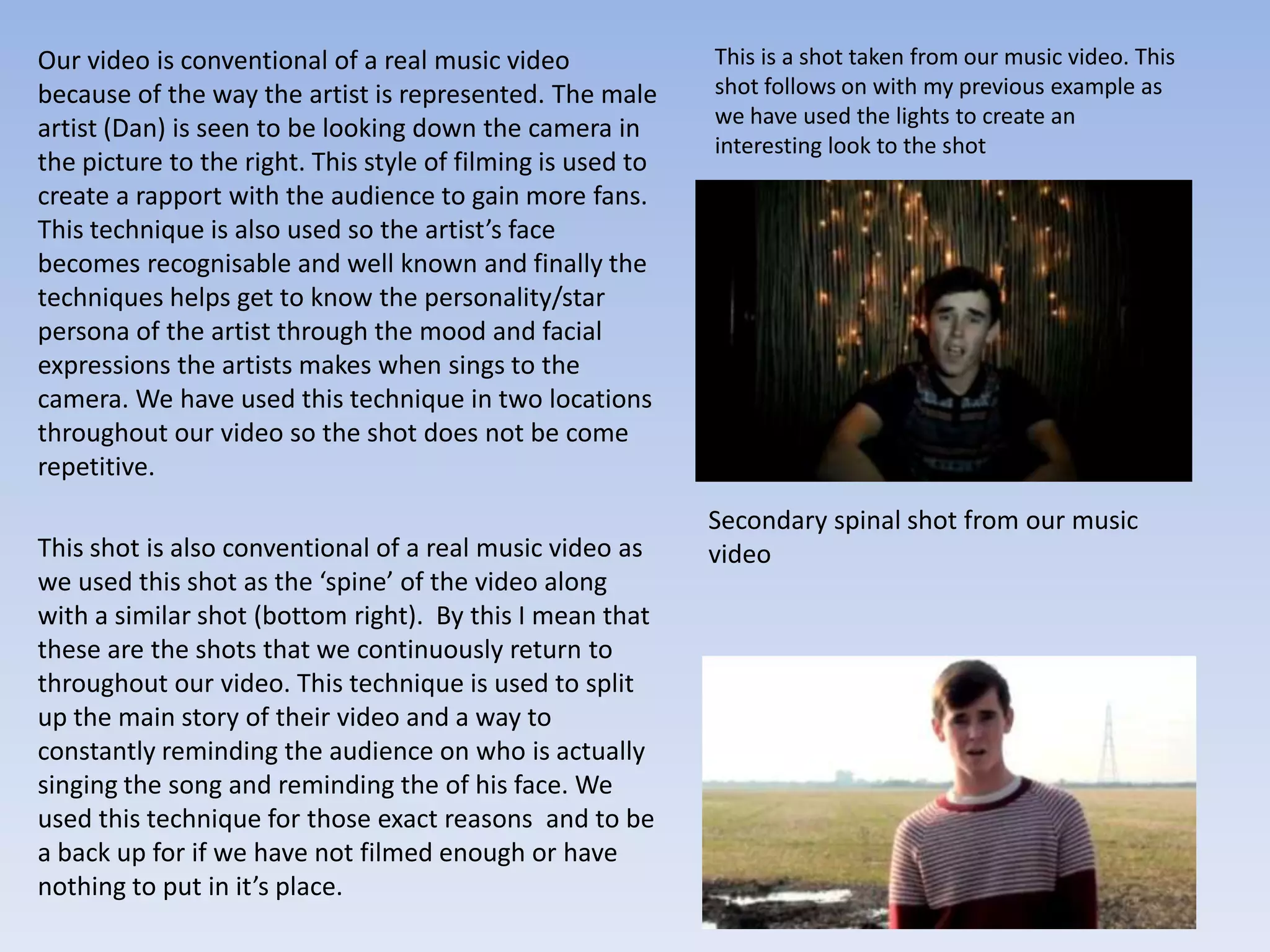 Our video is conventional of a real music video              This is a shot taken from our music video. This
because of the way the artist is represented. The male       shot follows on with my previous example as
                                                             we have used the lights to create an
artist (Dan) is seen to be looking down the camera in
                                                             interesting look to the shot
the picture to the right. This style of filming is used to
create a rapport with the audience to gain more fans.
This technique is also used so the artist’s face
becomes recognisable and well known and finally the
techniques helps get to know the personality/star
persona of the artist through the mood and facial
expressions the artists makes when sings to the
camera. We have used this technique in two locations
throughout our video so the shot does not be come
repetitive.
                                                             Secondary spinal shot from our music
This shot is also conventional of a real music video as      video
we used this shot as the ‘spine’ of the video along
with a similar shot (bottom right). By this I mean that
these are the shots that we continuously return to
throughout our video. This technique is used to split
up the main story of their video and a way to
constantly reminding the audience on who is actually
singing the song and reminding the of his face. We
used this technique for those exact reasons and to be
a back up for if we have not filmed enough or have
nothing to put in it’s place.
 
