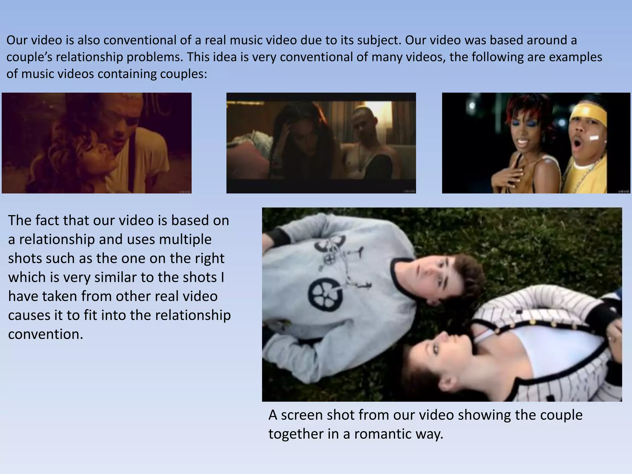 Our video is also conventional of a real music video due to its subject. Our video was based around a
couple’s relationship problems. This idea is very conventional of many videos, the following are examples
of music videos containing couples:




The fact that our video is based on
a relationship and uses multiple
shots such as the one on the right
which is very similar to the shots I
have taken from other real video
causes it to fit into the relationship
convention.




                                              A screen shot from our video showing the couple
                                              together in a romantic way.
 