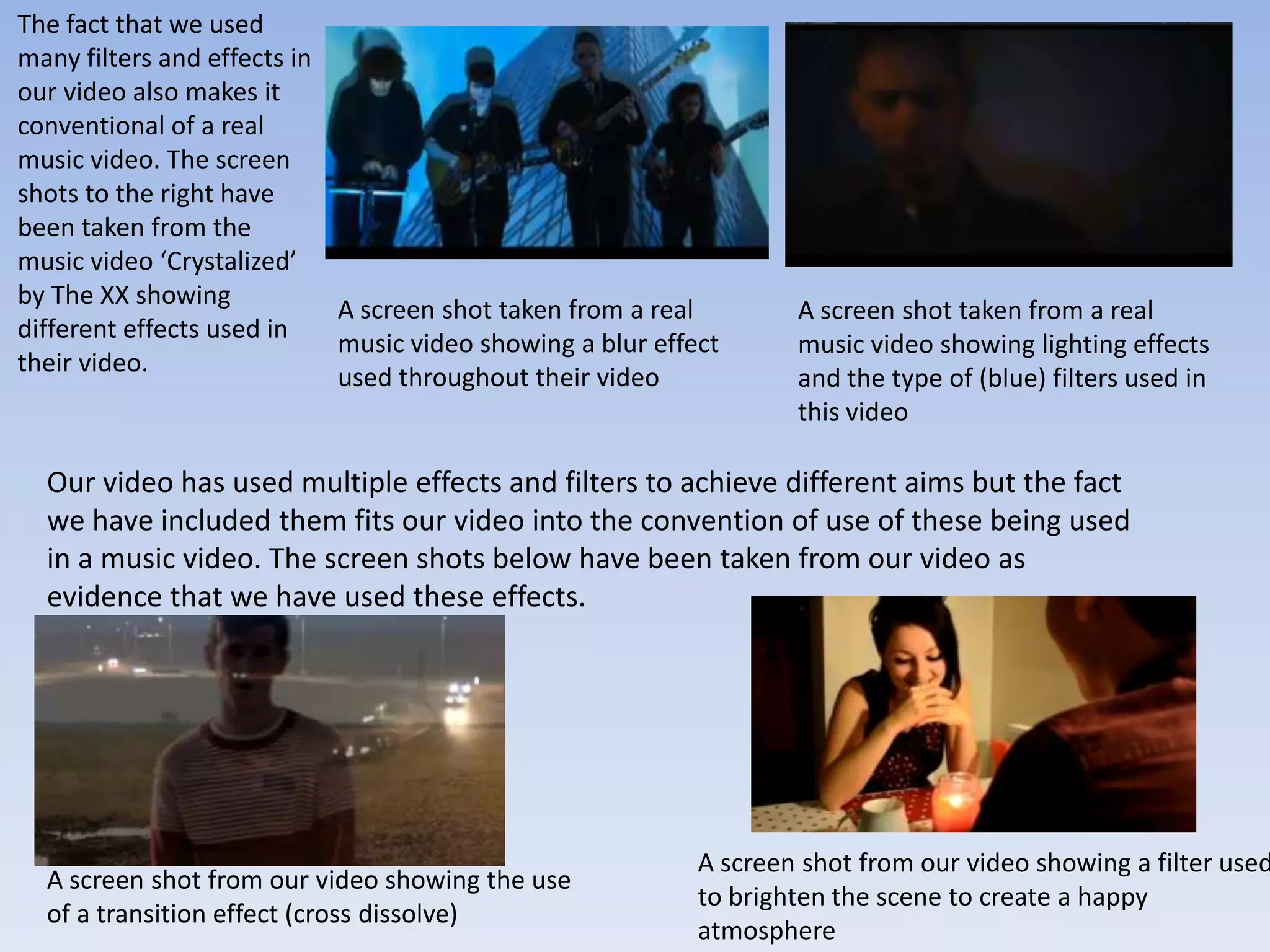 The fact that we used
many filters and effects in
our video also makes it
conventional of a real
music video. The screen
shots to the right have
been taken from the
music video ‘Crystalized’
by The XX showing
                            A screen shot taken from a real        A screen shot taken from a real
different effects used in
                            music video showing a blur effect      music video showing lighting effects
their video.
                            used throughout their video            and the type of (blue) filters used in
                                                                   this video

  Our video has used multiple effects and filters to achieve different aims but the fact
  we have included them fits our video into the convention of use of these being used
  in a music video. The screen shots below have been taken from our video as
  evidence that we have used these effects.




                                                           A screen shot from our video showing a filter used
  A screen shot from our video showing the use
                                                           to brighten the scene to create a happy
  of a transition effect (cross dissolve)
                                                           atmosphere
 