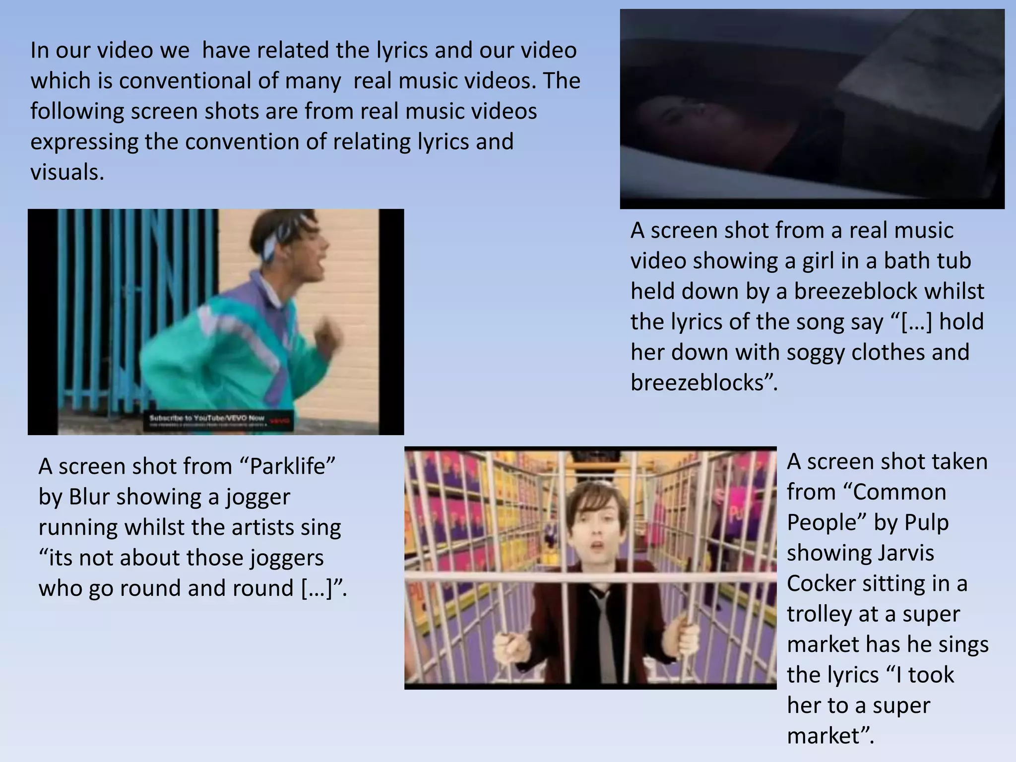 In our video we have related the lyrics and our video
which is conventional of many real music videos. The
following screen shots are from real music videos
expressing the convention of relating lyrics and
visuals.

                                                        A screen shot from a real music
                                                        video showing a girl in a bath tub
                                                        held down by a breezeblock whilst
                                                        the lyrics of the song say “[…] hold
                                                        her down with soggy clothes and
                                                        breezeblocks”.


A screen shot from “Parklife”                                          A screen shot taken
by Blur showing a jogger                                               from “Common
running whilst the artists sing                                        People” by Pulp
“its not about those joggers                                           showing Jarvis
who go round and round […]”.                                           Cocker sitting in a
                                                                       trolley at a super
                                                                       market has he sings
                                                                       the lyrics “I took
                                                                       her to a super
                                                                       market”.
 