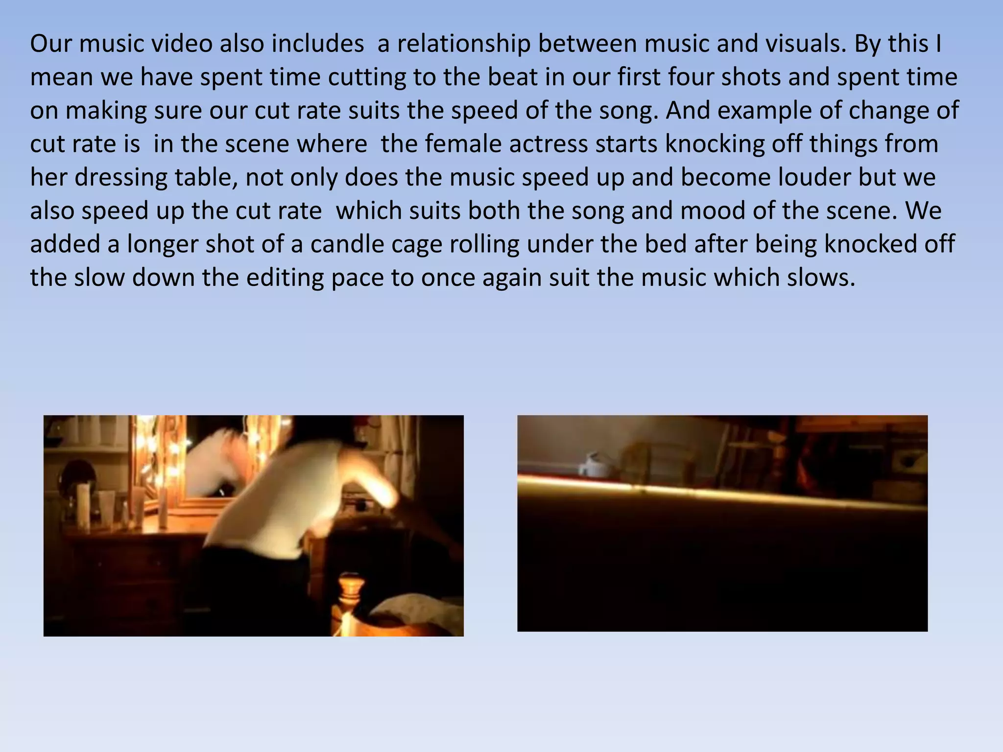 Our music video also includes a relationship between music and visuals. By this I
mean we have spent time cutting to the beat in our first four shots and spent time
on making sure our cut rate suits the speed of the song. And example of change of
cut rate is in the scene where the female actress starts knocking off things from
her dressing table, not only does the music speed up and become louder but we
also speed up the cut rate which suits both the song and mood of the scene. We
added a longer shot of a candle cage rolling under the bed after being knocked off
the slow down the editing pace to once again suit the music which slows.
 