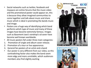 • Social networks such as twitter, facebook and
   myspace are online forums that the music video
   and the promotional poster could appear on, this
   is because they allow imagined communities to
   come together and talk about music and share
   music which is ideal in promoting the bands music
   and image.
• Posters are a huge way of identifying which band
   performs which type of music and many of these
   images have become extremely famous. Images
   such as Basement Jaxx’s raindrop’s cd cover have
   become well known worldwide.
• All music posters fall under three main categories:
1. Promotion of single and album cover release.
2. Promotion of a tour or live appearance.
3. General fan posters of an artist and a band
• Our poster is very different from our video, so this
    contradicting factor also makes the band seem
    more edgy and more unreliable, which audiences
    members also find slightly exciting
 