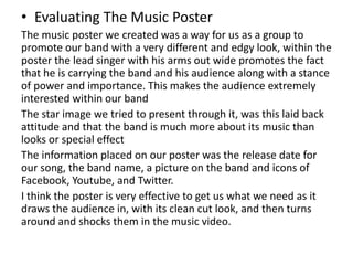 • Evaluating The Music Poster
The music poster we created was a way for us as a group to
promote our band with a very different and edgy look, within the
poster the lead singer with his arms out wide promotes the fact
that he is carrying the band and his audience along with a stance
of power and importance. This makes the audience extremely
interested within our band
The star image we tried to present through it, was this laid back
attitude and that the band is much more about its music than
looks or special effect
The information placed on our poster was the release date for
our song, the band name, a picture on the band and icons of
Facebook, Youtube, and Twitter.
I think the poster is very effective to get us what we need as it
draws the audience in, with its clean cut look, and then turns
around and shocks them in the music video.
 