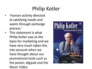 Philip Kotler
• ‘Human activity directed
  at satisfying needs and
  wants through exchange
  process ‘
• This statement is what
  Philip Kotler saw as the
  basis for marketing and we
  have very much taken this
  into account when we
  have thought about our
  promotional tools such as
  the poster, digipak and the
  Music Video.
 