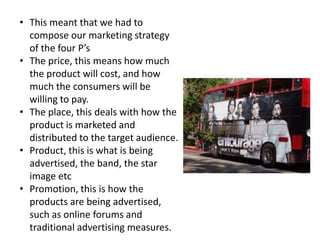 • This meant that we had to
  compose our marketing strategy
  of the four P’s
• The price, this means how much
  the product will cost, and how
  much the consumers will be
  willing to pay.
• The place, this deals with how the
  product is marketed and
  distributed to the target audience.
• Product, this is what is being
  advertised, the band, the star
  image etc
• Promotion, this is how the
  products are being advertised,
  such as online forums and
  traditional advertising measures.
 