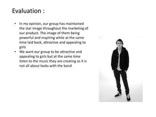 Evaluation :
• In my opinion, our group has maintained
  the star image throughout the marketing of
  our product. The image of them being
  powerful and inspiring while at the same
  time laid back, attractive and appealing to
  girls
• We want our group to be attractive and
  appealing to girls but at the same time
  listen to the music they are creating as it is
  not all about looks with the band
 