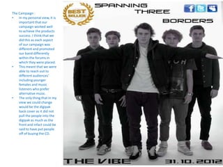 The Campaign :
•   In my personal view, it is
    important that our
    campaign worked well
    to achieve the products
    success. I think that we
    did this as each aspect
    of our campaign was
    different and promoted
    our band differently
    within the forums in
    which they were placed.
•   This meant that we were
    able to reach out to
    different audiences’
    including younger
    females and music
    listeners who prefer
    alternative music.
•   The only thing that in my
    view we could change
    would be the digipak
    back cover as it did not
    pull the people into the
    digipak as much as the
    front and infact could be
    said to have put people
    off of buying the CD.
 