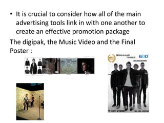 • It is crucial to consider how all of the main
  advertising tools link in with one another to
  create an effective promotion package
The digipak, the Music Video and the Final
Poster :
 
