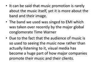 • It can be said that music promotion is rarely
  about the music itself, yet it is more about the
  band and their image.
• The band we used was singed to EMI which
  was taken over recently by the major global
  conglomerate Time Warner
• Due to the fact that the audience of music is
  so used to seeing the music now rather than
  actually listening to it, visual media has
  become a huge part of how major companies
  promote their music and their clients.
 