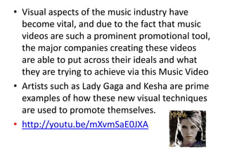 • Visual aspects of the music industry have
  become vital, and due to the fact that music
  videos are such a prominent promotional tool,
  the major companies creating these videos
  are able to put across their ideals and what
  they are trying to achieve via this Music Video
• Artists such as Lady Gaga and Kesha are prime
  examples of how these new visual techniques
  are used to promote themselves.
• http://youtu.be/mXvmSaE0JXA
 