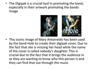 • The Digipak is a crucial tool in promoting the band,
  especially in their artwork promoting the bands
  image




• This iconic image of Mary Antoinette has been used
  by the band Hole to create their digipak cover. Due to
  the fact that she is missing her head while the name
  of the cover is called nobody’s daughter. This is
  crucial due to the fact that it brings the audience in
  as they are wanting to know who this person is and
  they can find that out through the music
 