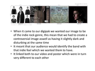• When it came to our digipak we wanted our image to be
  of the indie rock genre, this mean that we had to create a
  controversial image aswell as having it slightly dark and
  disturbing at the same time
• It meant that our audience would identify the band with
  that indie feel which we wanted them to have.
• It linked both to our video and poster which were in turn
  very different to each other
 