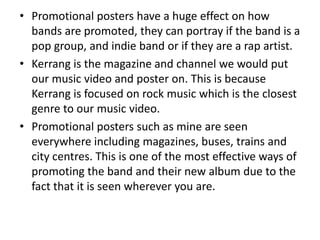 • Promotional posters have a huge effect on how
  bands are promoted, they can portray if the band is a
  pop group, and indie band or if they are a rap artist.
• Kerrang is the magazine and channel we would put
  our music video and poster on. This is because
  Kerrang is focused on rock music which is the closest
  genre to our music video.
• Promotional posters such as mine are seen
  everywhere including magazines, buses, trains and
  city centres. This is one of the most effective ways of
  promoting the band and their new album due to the
  fact that it is seen wherever you are.
 