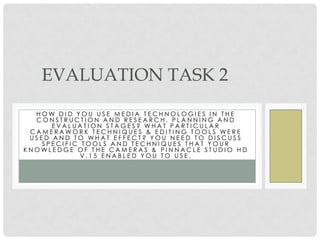 EVALUATION TASK 2
  HOW DID YOU USE MEDIA TECHNOLOGIES IN THE
  CONSTRUCTION AND RESEARCH, PLANNING AND
      EVALUATION STAGES? WHAT PARTICULAR
 CAMERAWORK TECHNIQUES & EDITING TOOLS WERE
 USED AND TO WHAT EFFECT? YOU NEED TO DISCUSS
    SPECIFIC TOOLS AND TECHNIQUES THAT YOUR
KNOWLEDGE OF THE CAMERAS & PINNACLE STUDIO HD
             V.15 ENABLED YOU TO USE.
 