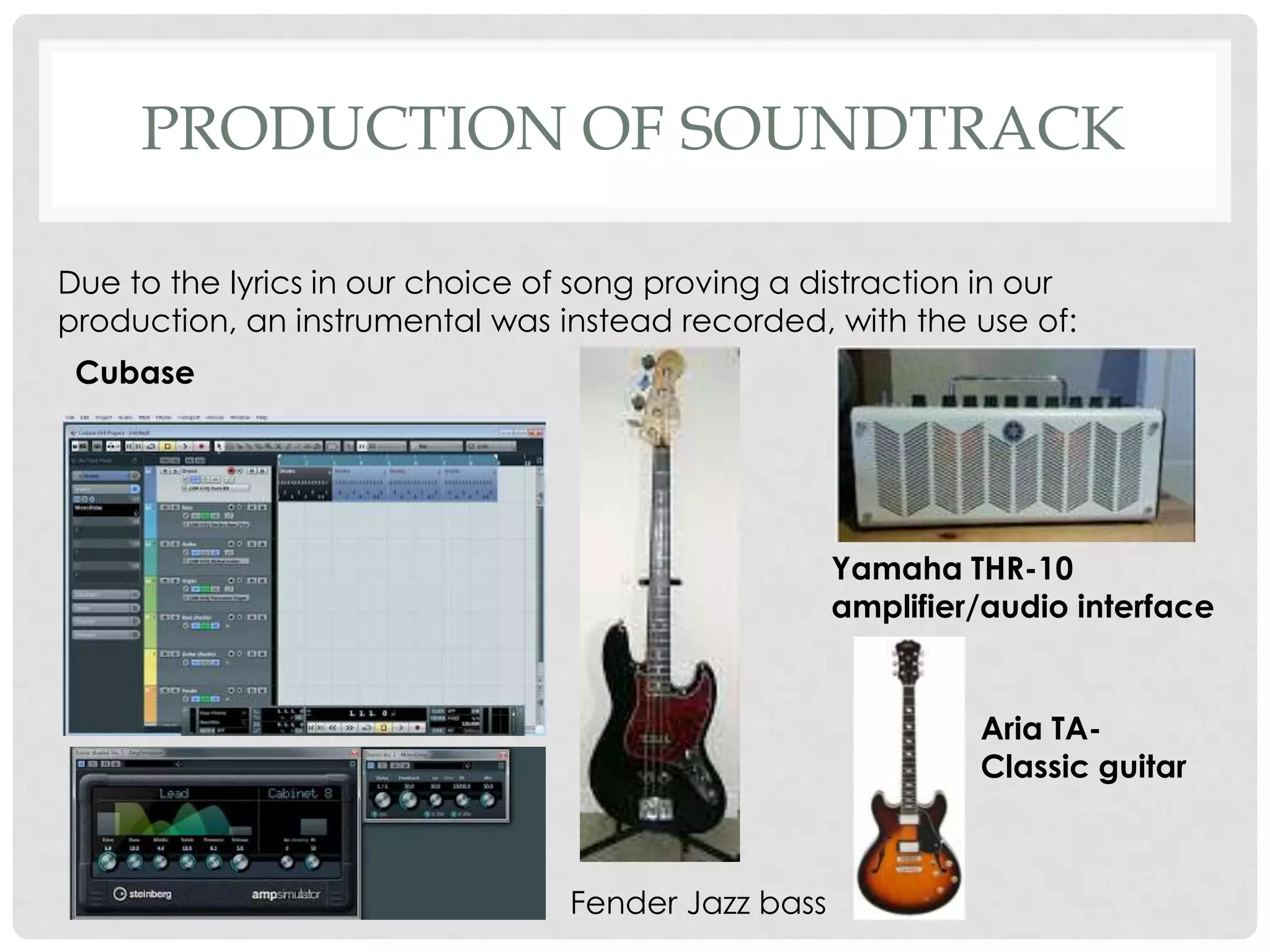 PRODUCTION OF SOUNDTRACK
Due to the lyrics in our choice of song proving a distraction in our
production, an instrumental was instead recorded, with the use of:
Cubase
Fender Jazz bass
Yamaha THR-10
amplifier/audio interface
Aria TA-
Classic guitar
 