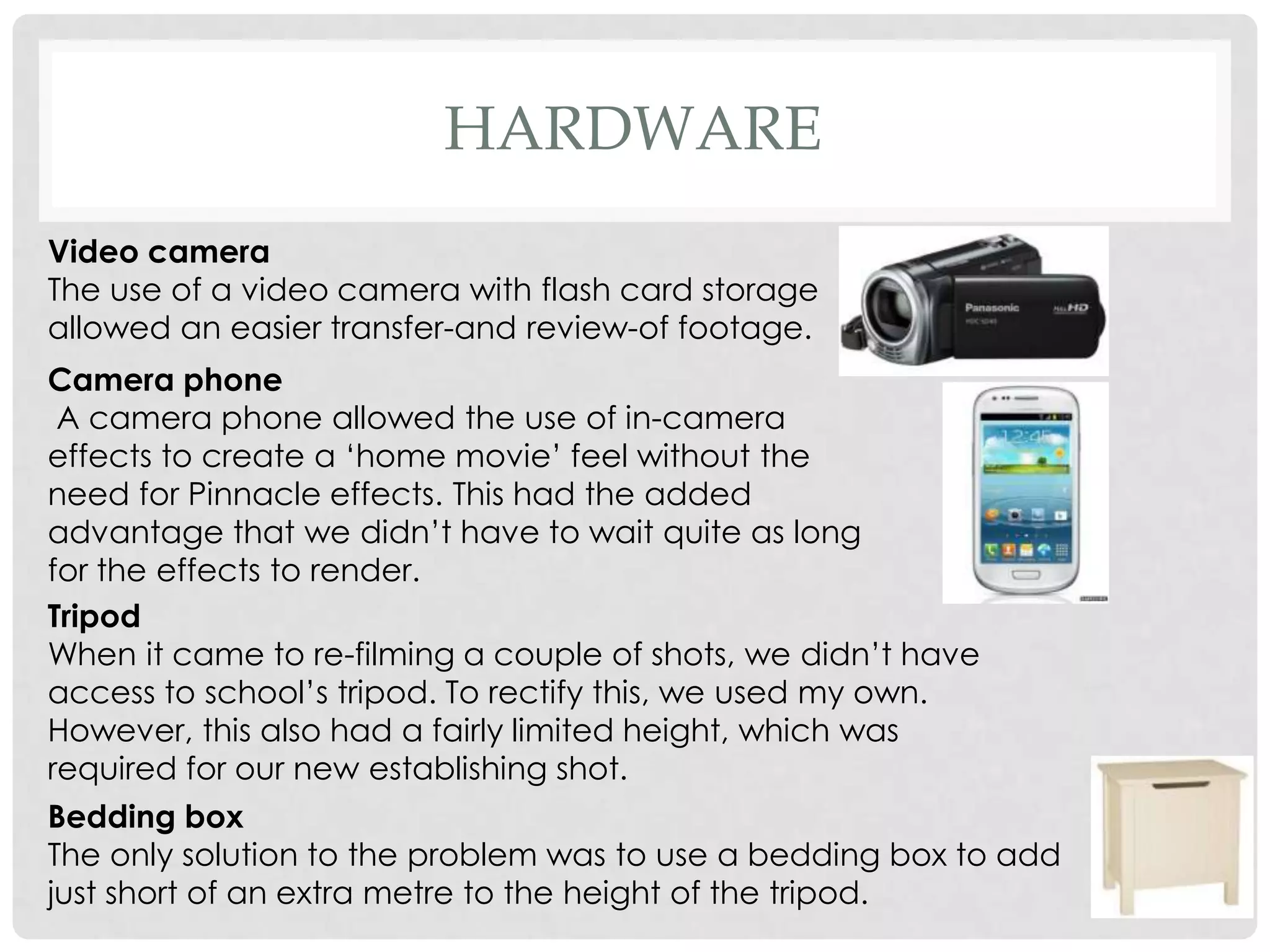 HARDWARE
Video camera
The use of a video camera with flash card storage
allowed an easier transfer-and review-of footage.
Camera phone
A camera phone allowed the use of in-camera
effects to create a ‘home movie’ feel without the
need for Pinnacle effects. This had the added
advantage that we didn’t have to wait quite as long
for the effects to render.
Tripod
When it came to re-filming a couple of shots, we didn’t have
access to school’s tripod. To rectify this, we used my own.
However, this also had a fairly limited height, which was
required for our new establishing shot.
Bedding box
The only solution to the problem was to use a bedding box to add
just short of an extra metre to the height of the tripod.
 