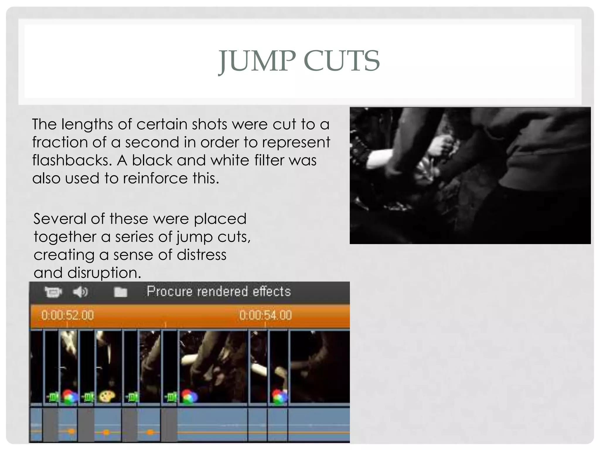 JUMP CUTS
The lengths of certain shots were cut to a
fraction of a second in order to represent
flashbacks. A black and white filter was
also used to reinforce this.
Several of these were placed
together a series of jump cuts,
creating a sense of distress
and disruption.
 