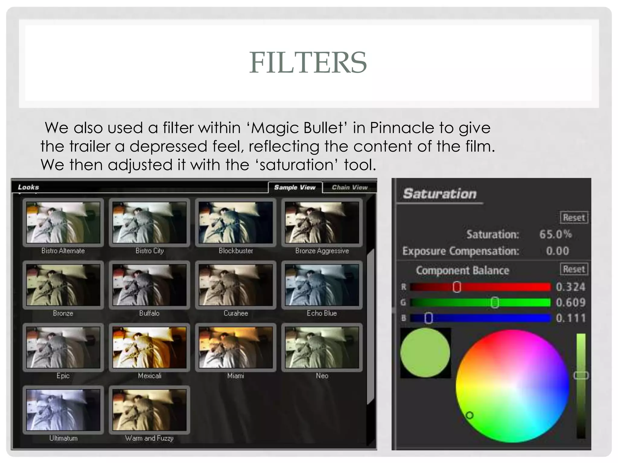 FILTERS
We also used a filter within ‘Magic Bullet’ in Pinnacle to give
the trailer a depressed feel, reflecting the content of the film.
We then adjusted it with the ‘saturation’ tool.
 