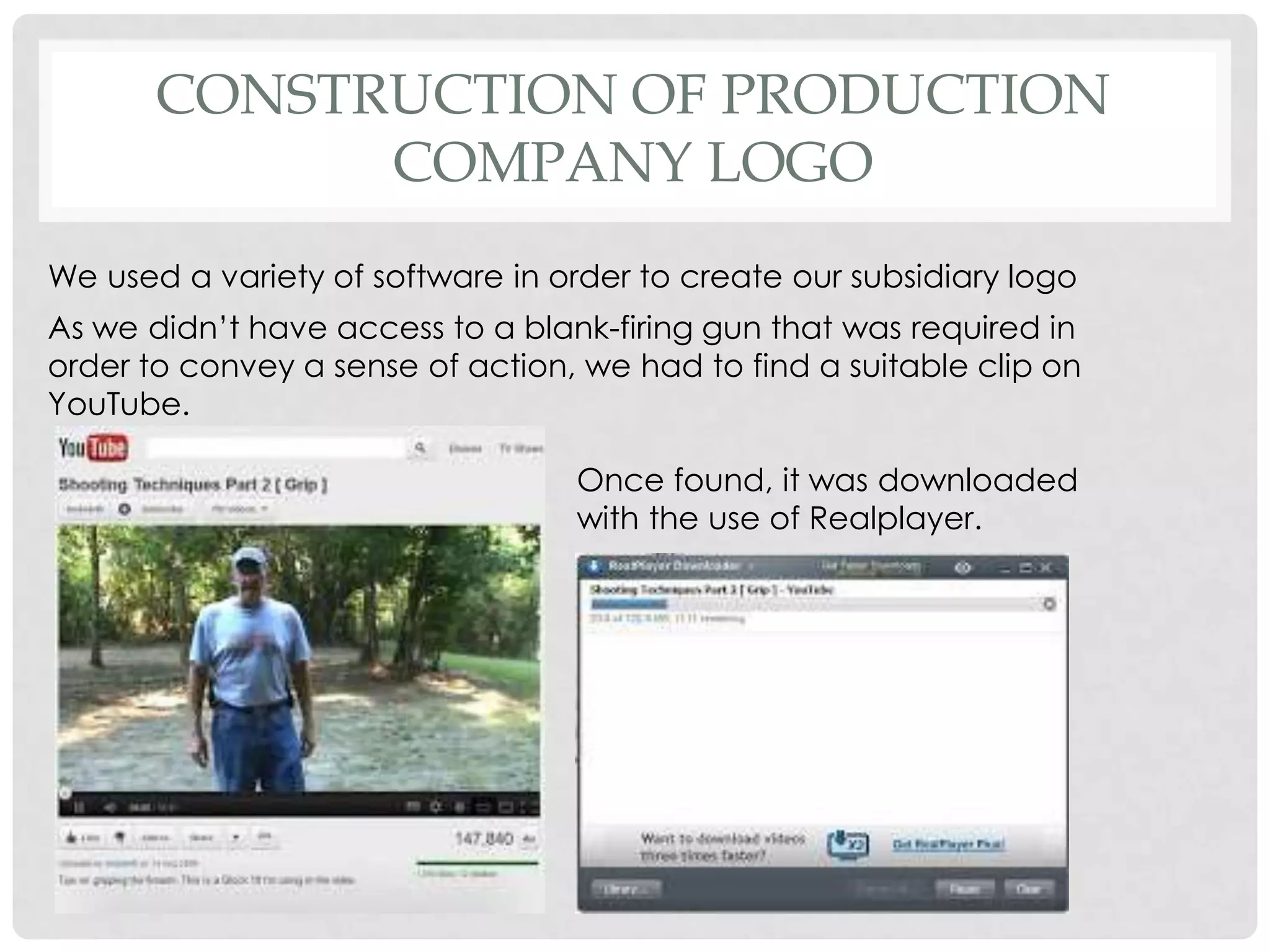 CONSTRUCTION OF PRODUCTION
COMPANY LOGO
We used a variety of software in order to create our subsidiary logo
As we didn’t have access to a blank-firing gun that was required in
order to convey a sense of action, we had to find a suitable clip on
YouTube.
Once found, it was downloaded
with the use of Realplayer.
 
