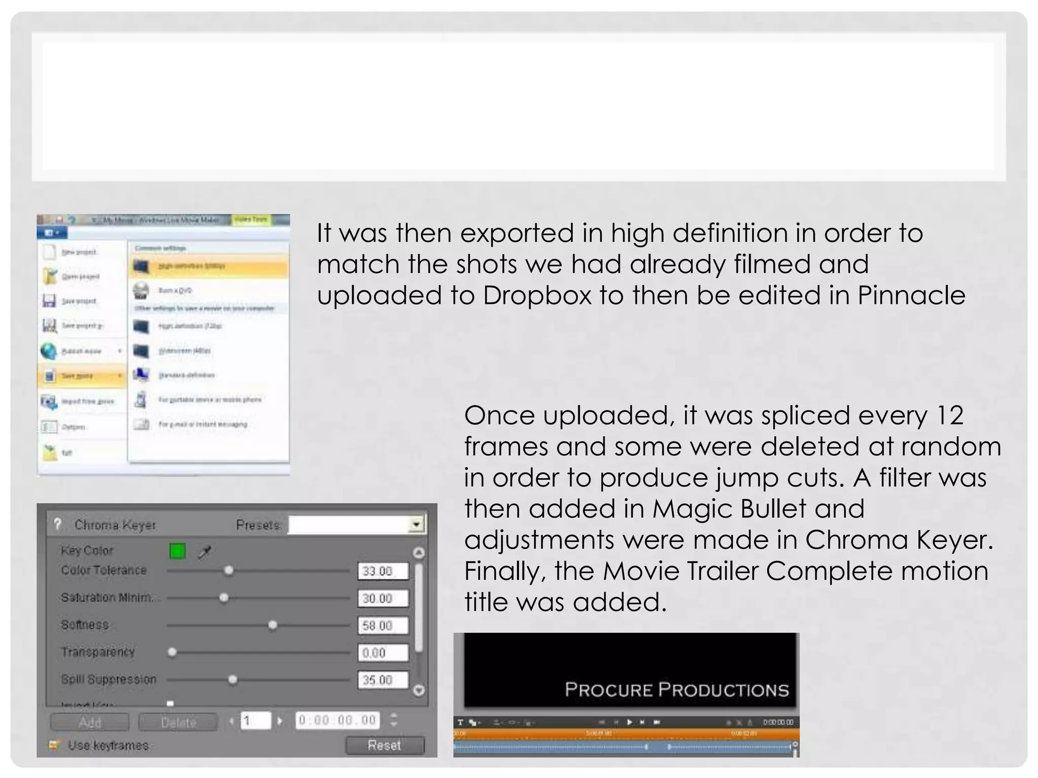 It was then exported in high definition in order to
match the shots we had already filmed and
uploaded to Dropbox to then be edited in Pinnacle
Once uploaded, it was spliced every 12
frames and some were deleted at random
in order to produce jump cuts. A filter was
then added in Magic Bullet and
adjustments were made in Chroma Keyer.
Finally, the Movie Trailer Complete motion
title was added.
 