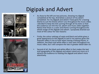 Digipak and Advert
• As show to the left are two pictures, showing my digipak
completed at the top. And below a picture of my advert
completed. For my digipak and advert I have gone for a boxing
theme to suit the theme which runs throughout the music video.
I decided to keep the link running through all my texts so that
the audience can link the CD, advert and music video together.
Notice that there is a color and theme running throughout the
whole image of the digipak and advert. I purposely drained out
most of the colour for two reasons:
• Firstly, the colour settings of sepia and black and white gives a
great appearance to the digipak to and in my opinion gives the
dramatic effect it has to have when having a boxing theme, in
addition, the black and white effect is also seen throughout my
music video, but I will compare the two in greater detail later on.
• Second of all, the black and white effect in fact makes the text
and typography of the digipak and advert stand out more so it
attracts the audience to reading the digipak and advert more
attentively.
 