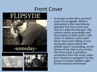 Front Cover
• As shown to the left is my front
cover of my digipak. What is
noticeable is the resemblance
between the front cover and
shot as I walk into the gym. The
colours match accordingly and
the location of both shots is the
same. In addition, when both
these shots were taking, it was
during the phase where the
athlete wasn’t succeeding, so the
theme of the shot is also similar.
The front cover is actually a
screenshot from the music video
but I choose to compare it to the
picture as shown bottom right
for the reasons mentioned.
 