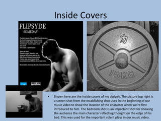 Inside Covers
• Shown here are the inside covers of my digipak. The picture top right is
a screen shot from the establishing shot used in the beginning of our
music video to show the location of the character when we’re first
introduced to him. The bedroom shot is an important shot for showing
the audience the main character reflecting thought on the edge of his
bed. This was used for the important role it plays in our music video.
 